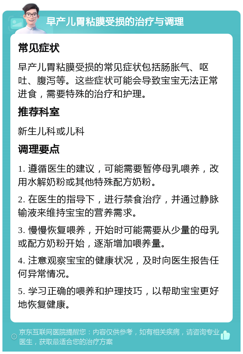 早产儿胃粘膜受损的治疗与调理 常见症状 早产儿胃粘膜受损的常见症状包括肠胀气、呕吐、腹泻等。这些症状可能会导致宝宝无法正常进食，需要特殊的治疗和护理。 推荐科室 新生儿科或儿科 调理要点 1. 遵循医生的建议，可能需要暂停母乳喂养，改用水解奶粉或其他特殊配方奶粉。 2. 在医生的指导下，进行禁食治疗，并通过静脉输液来维持宝宝的营养需求。 3. 慢慢恢复喂养，开始时可能需要从少量的母乳或配方奶粉开始，逐渐增加喂养量。 4. 注意观察宝宝的健康状况，及时向医生报告任何异常情况。 5. 学习正确的喂养和护理技巧，以帮助宝宝更好地恢复健康。