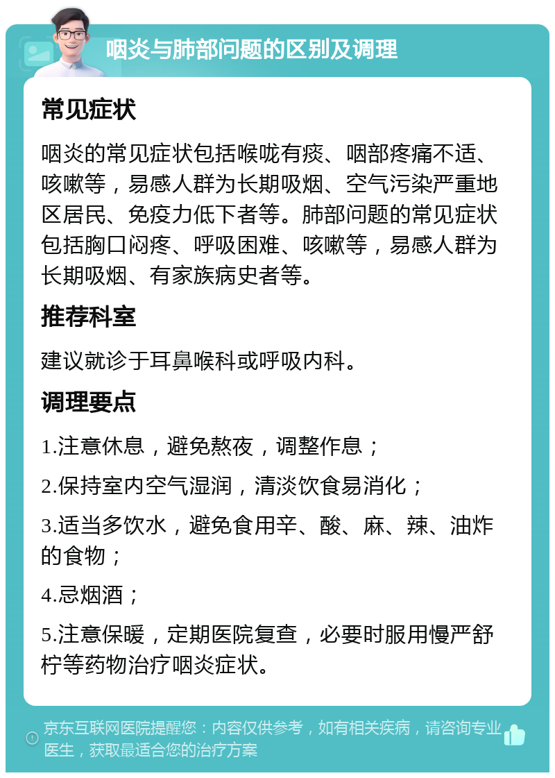 咽炎与肺部问题的区别及调理 常见症状 咽炎的常见症状包括喉咙有痰、咽部疼痛不适、咳嗽等，易感人群为长期吸烟、空气污染严重地区居民、免疫力低下者等。肺部问题的常见症状包括胸口闷疼、呼吸困难、咳嗽等，易感人群为长期吸烟、有家族病史者等。 推荐科室 建议就诊于耳鼻喉科或呼吸内科。 调理要点 1.注意休息，避免熬夜，调整作息； 2.保持室内空气湿润，清淡饮食易消化； 3.适当多饮水，避免食用辛、酸、麻、辣、油炸的食物； 4.忌烟酒； 5.注意保暖，定期医院复查，必要时服用慢严舒柠等药物治疗咽炎症状。