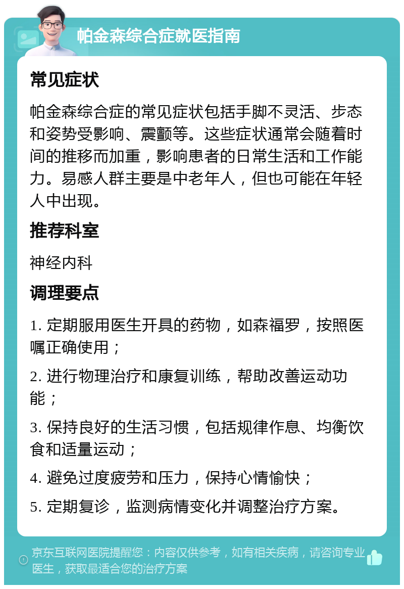 帕金森综合症就医指南 常见症状 帕金森综合症的常见症状包括手脚不灵活、步态和姿势受影响、震颤等。这些症状通常会随着时间的推移而加重，影响患者的日常生活和工作能力。易感人群主要是中老年人，但也可能在年轻人中出现。 推荐科室 神经内科 调理要点 1. 定期服用医生开具的药物，如森福罗，按照医嘱正确使用； 2. 进行物理治疗和康复训练，帮助改善运动功能； 3. 保持良好的生活习惯，包括规律作息、均衡饮食和适量运动； 4. 避免过度疲劳和压力，保持心情愉快； 5. 定期复诊，监测病情变化并调整治疗方案。