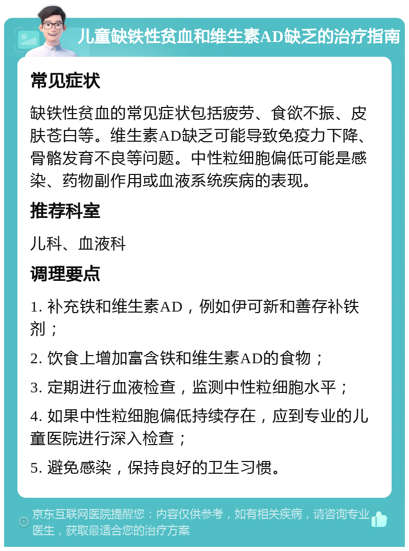 儿童缺铁性贫血和维生素AD缺乏的治疗指南 常见症状 缺铁性贫血的常见症状包括疲劳、食欲不振、皮肤苍白等。维生素AD缺乏可能导致免疫力下降、骨骼发育不良等问题。中性粒细胞偏低可能是感染、药物副作用或血液系统疾病的表现。 推荐科室 儿科、血液科 调理要点 1. 补充铁和维生素AD，例如伊可新和善存补铁剂； 2. 饮食上增加富含铁和维生素AD的食物； 3. 定期进行血液检查，监测中性粒细胞水平； 4. 如果中性粒细胞偏低持续存在，应到专业的儿童医院进行深入检查； 5. 避免感染，保持良好的卫生习惯。