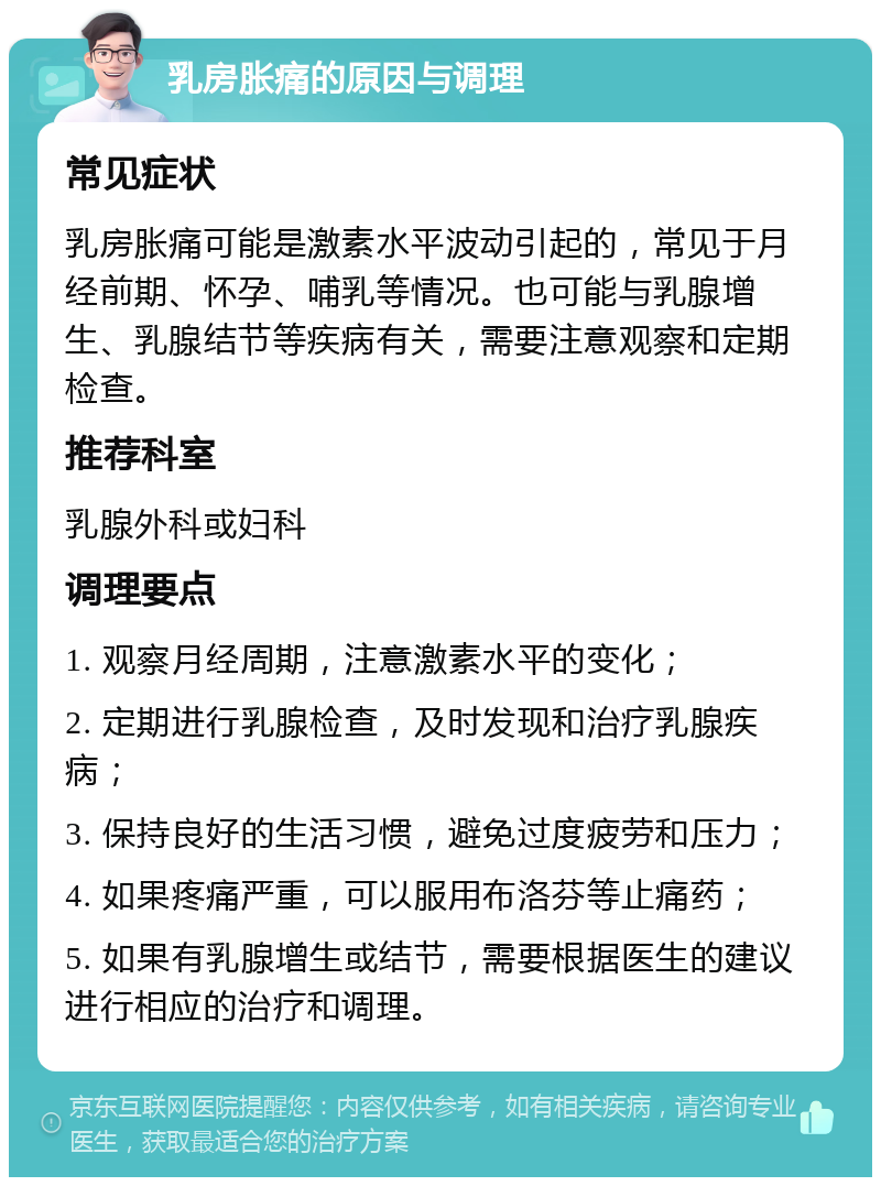 乳房胀痛的原因与调理 常见症状 乳房胀痛可能是激素水平波动引起的，常见于月经前期、怀孕、哺乳等情况。也可能与乳腺增生、乳腺结节等疾病有关，需要注意观察和定期检查。 推荐科室 乳腺外科或妇科 调理要点 1. 观察月经周期，注意激素水平的变化； 2. 定期进行乳腺检查，及时发现和治疗乳腺疾病； 3. 保持良好的生活习惯，避免过度疲劳和压力； 4. 如果疼痛严重，可以服用布洛芬等止痛药； 5. 如果有乳腺增生或结节，需要根据医生的建议进行相应的治疗和调理。