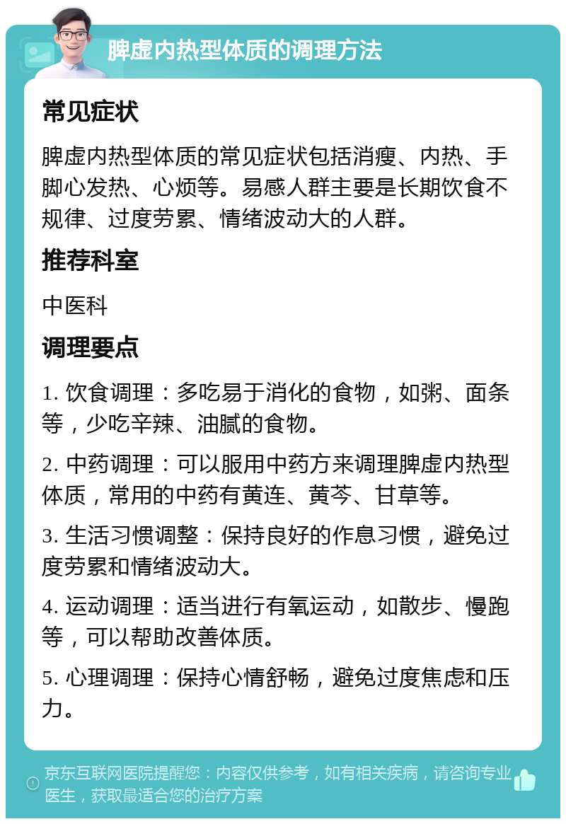 脾虚内热型体质的调理方法 常见症状 脾虚内热型体质的常见症状包括消瘦、内热、手脚心发热、心烦等。易感人群主要是长期饮食不规律、过度劳累、情绪波动大的人群。 推荐科室 中医科 调理要点 1. 饮食调理：多吃易于消化的食物，如粥、面条等，少吃辛辣、油腻的食物。 2. 中药调理：可以服用中药方来调理脾虚内热型体质，常用的中药有黄连、黄芩、甘草等。 3. 生活习惯调整：保持良好的作息习惯，避免过度劳累和情绪波动大。 4. 运动调理：适当进行有氧运动，如散步、慢跑等，可以帮助改善体质。 5. 心理调理：保持心情舒畅，避免过度焦虑和压力。