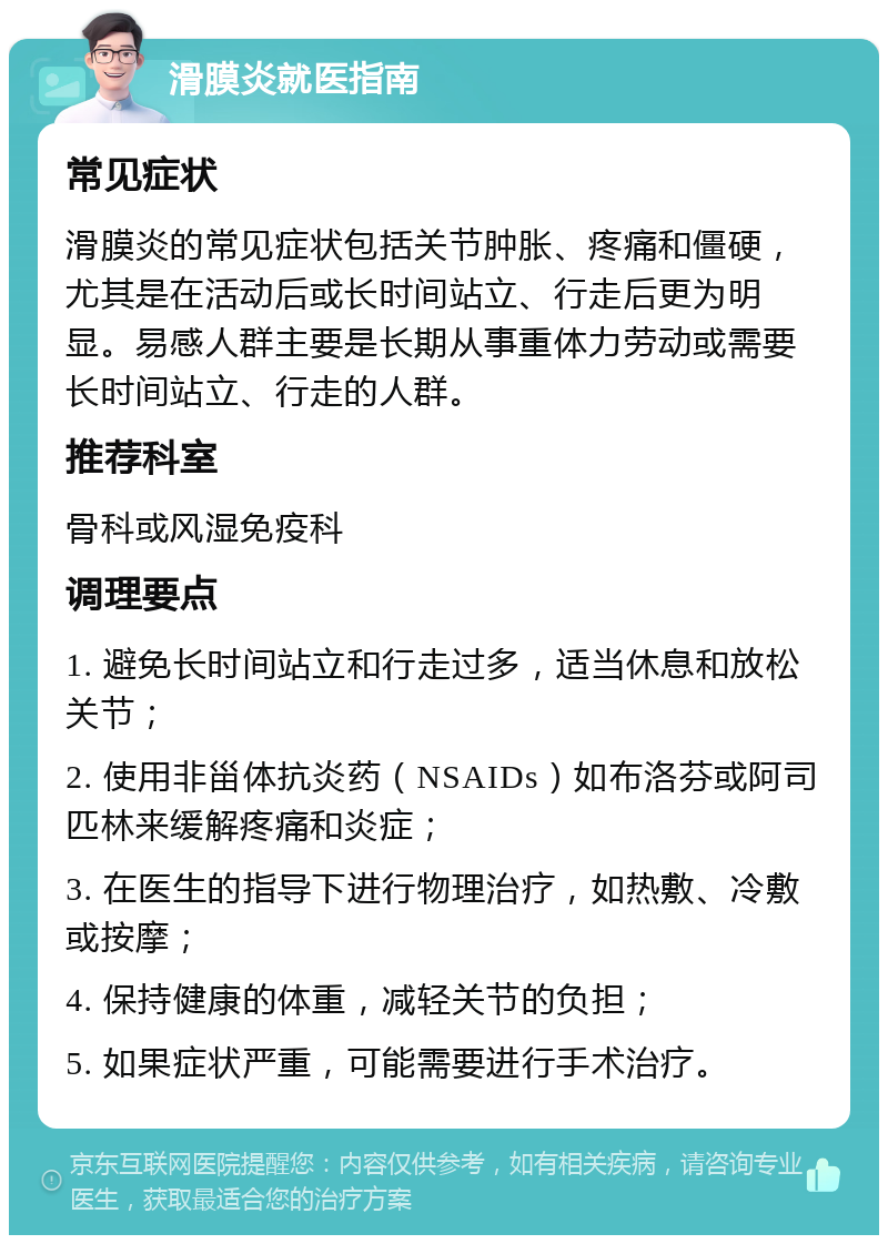 滑膜炎就医指南 常见症状 滑膜炎的常见症状包括关节肿胀、疼痛和僵硬，尤其是在活动后或长时间站立、行走后更为明显。易感人群主要是长期从事重体力劳动或需要长时间站立、行走的人群。 推荐科室 骨科或风湿免疫科 调理要点 1. 避免长时间站立和行走过多，适当休息和放松关节； 2. 使用非甾体抗炎药（NSAIDs）如布洛芬或阿司匹林来缓解疼痛和炎症； 3. 在医生的指导下进行物理治疗，如热敷、冷敷或按摩； 4. 保持健康的体重，减轻关节的负担； 5. 如果症状严重，可能需要进行手术治疗。