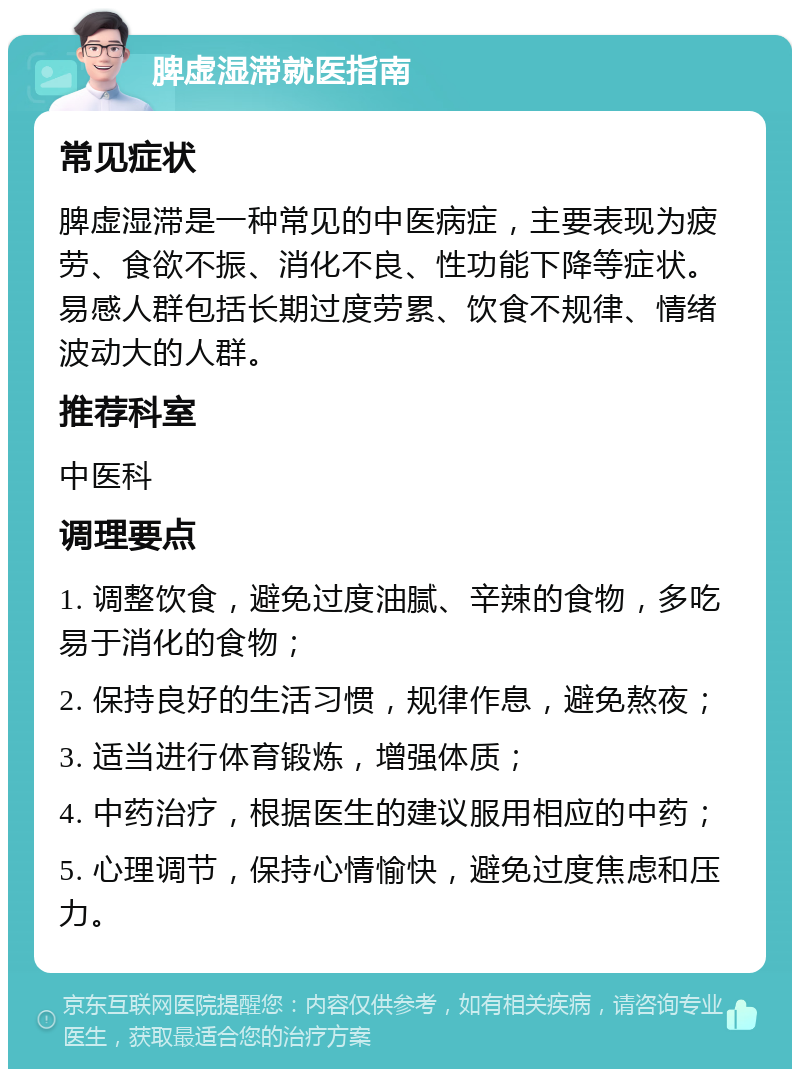 脾虚湿滞就医指南 常见症状 脾虚湿滞是一种常见的中医病症，主要表现为疲劳、食欲不振、消化不良、性功能下降等症状。易感人群包括长期过度劳累、饮食不规律、情绪波动大的人群。 推荐科室 中医科 调理要点 1. 调整饮食，避免过度油腻、辛辣的食物，多吃易于消化的食物； 2. 保持良好的生活习惯，规律作息，避免熬夜； 3. 适当进行体育锻炼，增强体质； 4. 中药治疗，根据医生的建议服用相应的中药； 5. 心理调节，保持心情愉快，避免过度焦虑和压力。