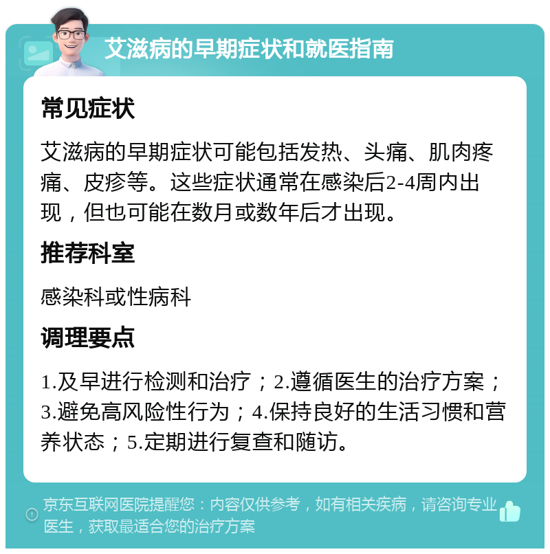 艾滋病的早期症状和就医指南 常见症状 艾滋病的早期症状可能包括发热、头痛、肌肉疼痛、皮疹等。这些症状通常在感染后2-4周内出现，但也可能在数月或数年后才出现。 推荐科室 感染科或性病科 调理要点 1.及早进行检测和治疗；2.遵循医生的治疗方案；3.避免高风险性行为；4.保持良好的生活习惯和营养状态；5.定期进行复查和随访。