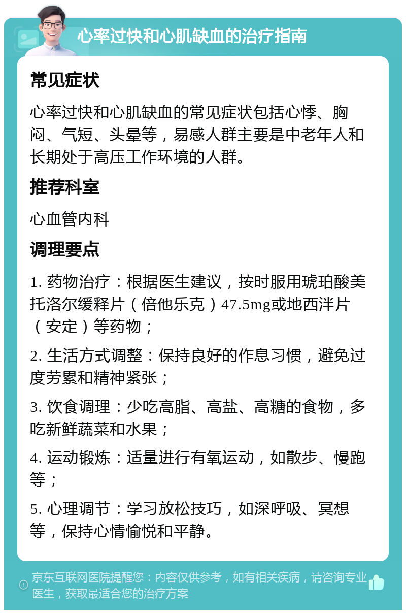 心率过快和心肌缺血的治疗指南 常见症状 心率过快和心肌缺血的常见症状包括心悸、胸闷、气短、头晕等，易感人群主要是中老年人和长期处于高压工作环境的人群。 推荐科室 心血管内科 调理要点 1. 药物治疗：根据医生建议，按时服用琥珀酸美托洛尔缓释片（倍他乐克）47.5mg或地西泮片（安定）等药物； 2. 生活方式调整：保持良好的作息习惯，避免过度劳累和精神紧张； 3. 饮食调理：少吃高脂、高盐、高糖的食物，多吃新鲜蔬菜和水果； 4. 运动锻炼：适量进行有氧运动，如散步、慢跑等； 5. 心理调节：学习放松技巧，如深呼吸、冥想等，保持心情愉悦和平静。