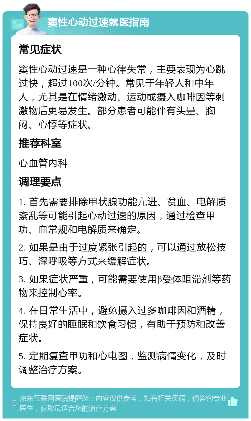 窦性心动过速就医指南 常见症状 窦性心动过速是一种心律失常，主要表现为心跳过快，超过100次/分钟。常见于年轻人和中年人，尤其是在情绪激动、运动或摄入咖啡因等刺激物后更易发生。部分患者可能伴有头晕、胸闷、心悸等症状。 推荐科室 心血管内科 调理要点 1. 首先需要排除甲状腺功能亢进、贫血、电解质紊乱等可能引起心动过速的原因，通过检查甲功、血常规和电解质来确定。 2. 如果是由于过度紧张引起的，可以通过放松技巧、深呼吸等方式来缓解症状。 3. 如果症状严重，可能需要使用β受体阻滞剂等药物来控制心率。 4. 在日常生活中，避免摄入过多咖啡因和酒精，保持良好的睡眠和饮食习惯，有助于预防和改善症状。 5. 定期复查甲功和心电图，监测病情变化，及时调整治疗方案。