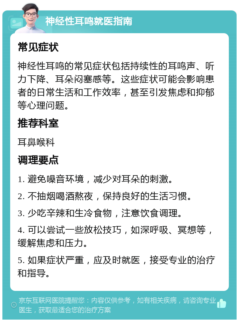 神经性耳鸣就医指南 常见症状 神经性耳鸣的常见症状包括持续性的耳鸣声、听力下降、耳朵闷塞感等。这些症状可能会影响患者的日常生活和工作效率，甚至引发焦虑和抑郁等心理问题。 推荐科室 耳鼻喉科 调理要点 1. 避免噪音环境，减少对耳朵的刺激。 2. 不抽烟喝酒熬夜，保持良好的生活习惯。 3. 少吃辛辣和生冷食物，注意饮食调理。 4. 可以尝试一些放松技巧，如深呼吸、冥想等，缓解焦虑和压力。 5. 如果症状严重，应及时就医，接受专业的治疗和指导。