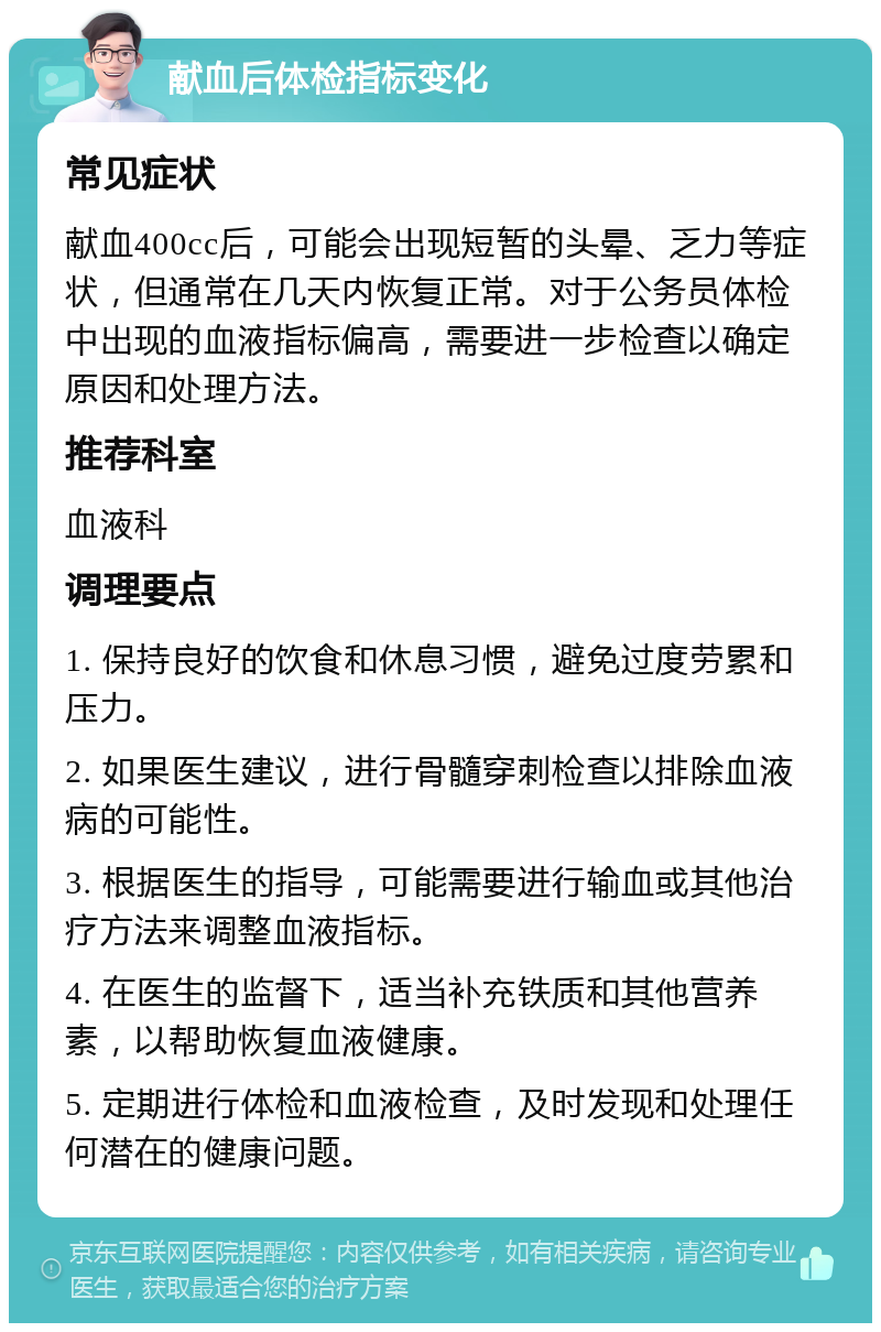 献血后体检指标变化 常见症状 献血400cc后，可能会出现短暂的头晕、乏力等症状，但通常在几天内恢复正常。对于公务员体检中出现的血液指标偏高，需要进一步检查以确定原因和处理方法。 推荐科室 血液科 调理要点 1. 保持良好的饮食和休息习惯，避免过度劳累和压力。 2. 如果医生建议，进行骨髓穿刺检查以排除血液病的可能性。 3. 根据医生的指导，可能需要进行输血或其他治疗方法来调整血液指标。 4. 在医生的监督下，适当补充铁质和其他营养素，以帮助恢复血液健康。 5. 定期进行体检和血液检查，及时发现和处理任何潜在的健康问题。