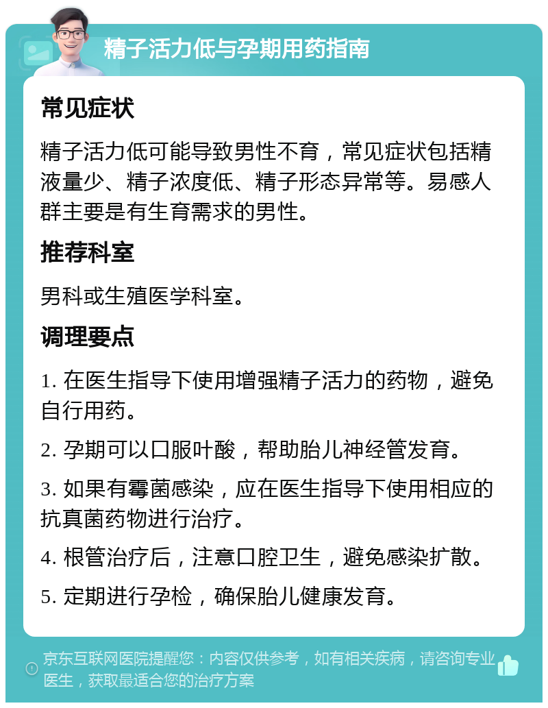 精子活力低与孕期用药指南 常见症状 精子活力低可能导致男性不育，常见症状包括精液量少、精子浓度低、精子形态异常等。易感人群主要是有生育需求的男性。 推荐科室 男科或生殖医学科室。 调理要点 1. 在医生指导下使用增强精子活力的药物，避免自行用药。 2. 孕期可以口服叶酸，帮助胎儿神经管发育。 3. 如果有霉菌感染，应在医生指导下使用相应的抗真菌药物进行治疗。 4. 根管治疗后，注意口腔卫生，避免感染扩散。 5. 定期进行孕检，确保胎儿健康发育。