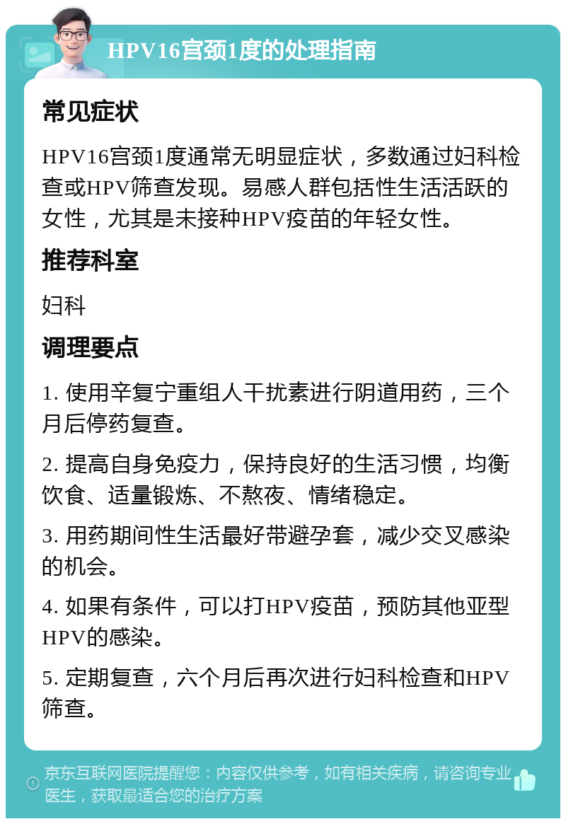 HPV16宫颈1度的处理指南 常见症状 HPV16宫颈1度通常无明显症状，多数通过妇科检查或HPV筛查发现。易感人群包括性生活活跃的女性，尤其是未接种HPV疫苗的年轻女性。 推荐科室 妇科 调理要点 1. 使用辛复宁重组人干扰素进行阴道用药，三个月后停药复查。 2. 提高自身免疫力，保持良好的生活习惯，均衡饮食、适量锻炼、不熬夜、情绪稳定。 3. 用药期间性生活最好带避孕套，减少交叉感染的机会。 4. 如果有条件，可以打HPV疫苗，预防其他亚型HPV的感染。 5. 定期复查，六个月后再次进行妇科检查和HPV筛查。