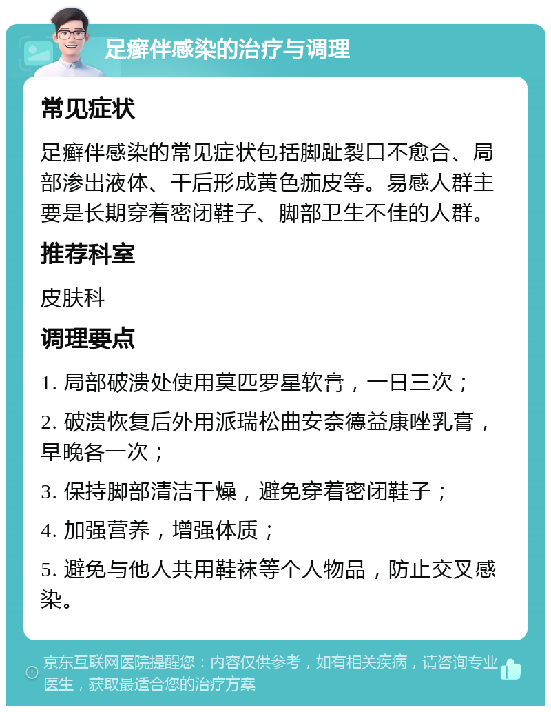 足癣伴感染的治疗与调理 常见症状 足癣伴感染的常见症状包括脚趾裂口不愈合、局部渗出液体、干后形成黄色痂皮等。易感人群主要是长期穿着密闭鞋子、脚部卫生不佳的人群。 推荐科室 皮肤科 调理要点 1. 局部破溃处使用莫匹罗星软膏，一日三次； 2. 破溃恢复后外用派瑞松曲安奈德益康唑乳膏，早晚各一次； 3. 保持脚部清洁干燥，避免穿着密闭鞋子； 4. 加强营养，增强体质； 5. 避免与他人共用鞋袜等个人物品，防止交叉感染。