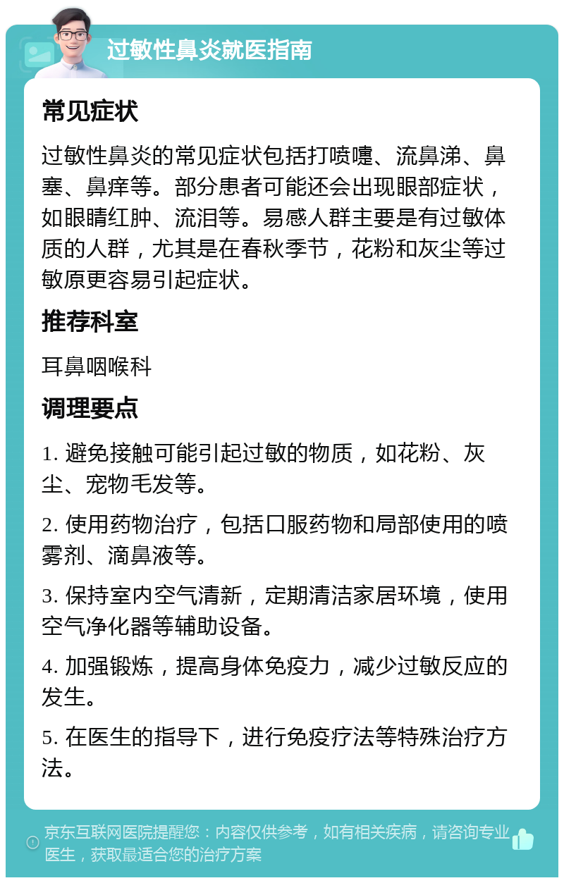 过敏性鼻炎就医指南 常见症状 过敏性鼻炎的常见症状包括打喷嚏、流鼻涕、鼻塞、鼻痒等。部分患者可能还会出现眼部症状，如眼睛红肿、流泪等。易感人群主要是有过敏体质的人群，尤其是在春秋季节，花粉和灰尘等过敏原更容易引起症状。 推荐科室 耳鼻咽喉科 调理要点 1. 避免接触可能引起过敏的物质，如花粉、灰尘、宠物毛发等。 2. 使用药物治疗，包括口服药物和局部使用的喷雾剂、滴鼻液等。 3. 保持室内空气清新，定期清洁家居环境，使用空气净化器等辅助设备。 4. 加强锻炼，提高身体免疫力，减少过敏反应的发生。 5. 在医生的指导下，进行免疫疗法等特殊治疗方法。