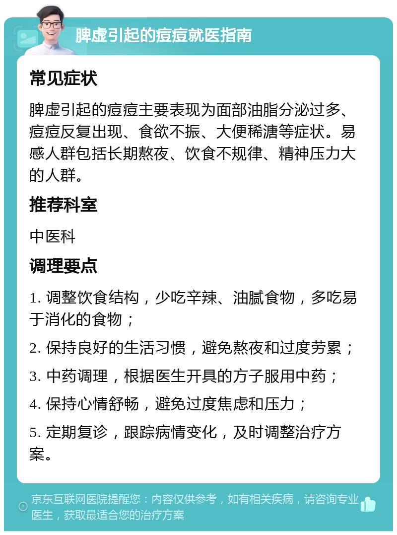 脾虚引起的痘痘就医指南 常见症状 脾虚引起的痘痘主要表现为面部油脂分泌过多、痘痘反复出现、食欲不振、大便稀溏等症状。易感人群包括长期熬夜、饮食不规律、精神压力大的人群。 推荐科室 中医科 调理要点 1. 调整饮食结构，少吃辛辣、油腻食物，多吃易于消化的食物； 2. 保持良好的生活习惯，避免熬夜和过度劳累； 3. 中药调理，根据医生开具的方子服用中药； 4. 保持心情舒畅，避免过度焦虑和压力； 5. 定期复诊，跟踪病情变化，及时调整治疗方案。