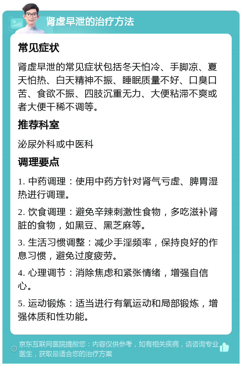 肾虚早泄的治疗方法 常见症状 肾虚早泄的常见症状包括冬天怕冷、手脚凉、夏天怕热、白天精神不振、睡眠质量不好、口臭口苦、食欲不振、四肢沉重无力、大便粘滞不爽或者大便干稀不调等。 推荐科室 泌尿外科或中医科 调理要点 1. 中药调理：使用中药方针对肾气亏虚、脾胃湿热进行调理。 2. 饮食调理：避免辛辣刺激性食物，多吃滋补肾脏的食物，如黑豆、黑芝麻等。 3. 生活习惯调整：减少手淫频率，保持良好的作息习惯，避免过度疲劳。 4. 心理调节：消除焦虑和紧张情绪，增强自信心。 5. 运动锻炼：适当进行有氧运动和局部锻炼，增强体质和性功能。