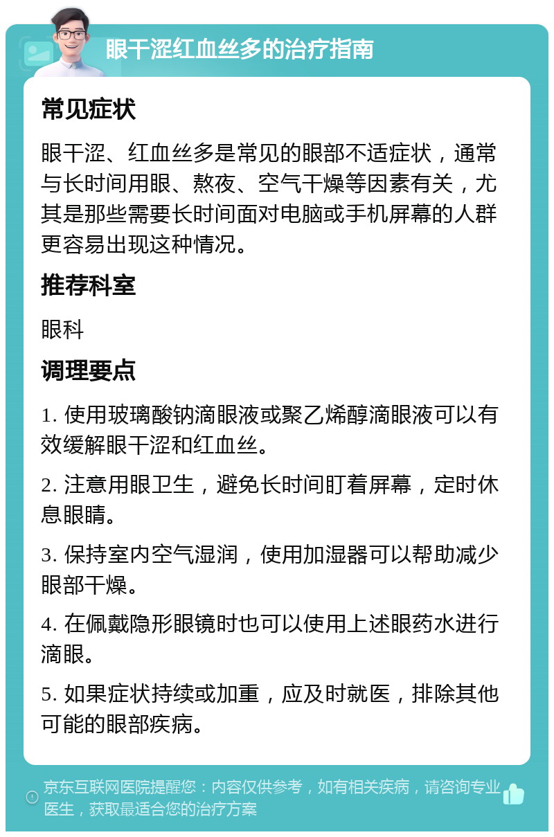 眼干涩红血丝多的治疗指南 常见症状 眼干涩、红血丝多是常见的眼部不适症状，通常与长时间用眼、熬夜、空气干燥等因素有关，尤其是那些需要长时间面对电脑或手机屏幕的人群更容易出现这种情况。 推荐科室 眼科 调理要点 1. 使用玻璃酸钠滴眼液或聚乙烯醇滴眼液可以有效缓解眼干涩和红血丝。 2. 注意用眼卫生，避免长时间盯着屏幕，定时休息眼睛。 3. 保持室内空气湿润，使用加湿器可以帮助减少眼部干燥。 4. 在佩戴隐形眼镜时也可以使用上述眼药水进行滴眼。 5. 如果症状持续或加重，应及时就医，排除其他可能的眼部疾病。