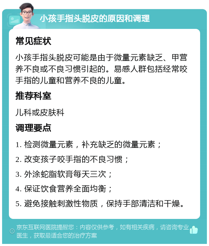 小孩手指头脱皮的原因和调理 常见症状 小孩手指头脱皮可能是由于微量元素缺乏、甲营养不良或不良习惯引起的。易感人群包括经常咬手指的儿童和营养不良的儿童。 推荐科室 儿科或皮肤科 调理要点 1. 检测微量元素，补充缺乏的微量元素； 2. 改变孩子咬手指的不良习惯； 3. 外涂蛇脂软膏每天三次； 4. 保证饮食营养全面均衡； 5. 避免接触刺激性物质，保持手部清洁和干燥。