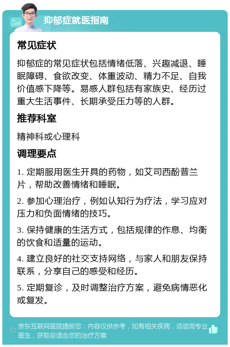 抑郁症就医指南 常见症状 抑郁症的常见症状包括情绪低落、兴趣减退、睡眠障碍、食欲改变、体重波动、精力不足、自我价值感下降等。易感人群包括有家族史、经历过重大生活事件、长期承受压力等的人群。 推荐科室 精神科或心理科 调理要点 1. 定期服用医生开具的药物，如艾司西酚普兰片，帮助改善情绪和睡眠。 2. 参加心理治疗，例如认知行为疗法，学习应对压力和负面情绪的技巧。 3. 保持健康的生活方式，包括规律的作息、均衡的饮食和适量的运动。 4. 建立良好的社交支持网络，与家人和朋友保持联系，分享自己的感受和经历。 5. 定期复诊，及时调整治疗方案，避免病情恶化或复发。