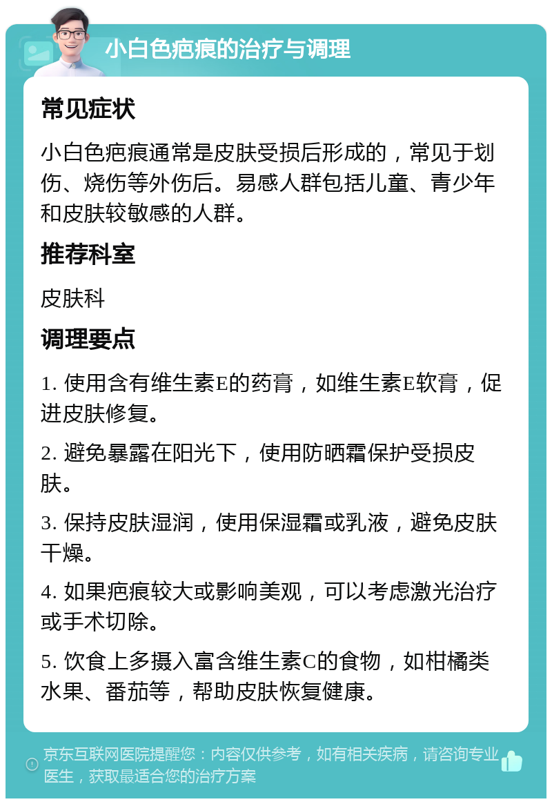 小白色疤痕的治疗与调理 常见症状 小白色疤痕通常是皮肤受损后形成的，常见于划伤、烧伤等外伤后。易感人群包括儿童、青少年和皮肤较敏感的人群。 推荐科室 皮肤科 调理要点 1. 使用含有维生素E的药膏，如维生素E软膏，促进皮肤修复。 2. 避免暴露在阳光下，使用防晒霜保护受损皮肤。 3. 保持皮肤湿润，使用保湿霜或乳液，避免皮肤干燥。 4. 如果疤痕较大或影响美观，可以考虑激光治疗或手术切除。 5. 饮食上多摄入富含维生素C的食物，如柑橘类水果、番茄等，帮助皮肤恢复健康。