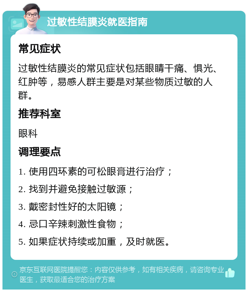 过敏性结膜炎就医指南 常见症状 过敏性结膜炎的常见症状包括眼睛干痛、惧光、红肿等，易感人群主要是对某些物质过敏的人群。 推荐科室 眼科 调理要点 1. 使用四环素的可松眼膏进行治疗； 2. 找到并避免接触过敏源； 3. 戴密封性好的太阳镜； 4. 忌口辛辣刺激性食物； 5. 如果症状持续或加重，及时就医。