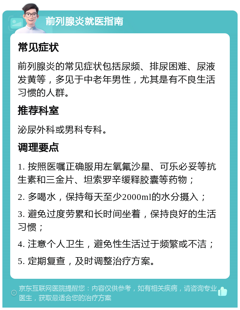 前列腺炎就医指南 常见症状 前列腺炎的常见症状包括尿频、排尿困难、尿液发黄等，多见于中老年男性，尤其是有不良生活习惯的人群。 推荐科室 泌尿外科或男科专科。 调理要点 1. 按照医嘱正确服用左氧氟沙星、可乐必妥等抗生素和三金片、坦索罗辛缓释胶囊等药物； 2. 多喝水，保持每天至少2000ml的水分摄入； 3. 避免过度劳累和长时间坐着，保持良好的生活习惯； 4. 注意个人卫生，避免性生活过于频繁或不洁； 5. 定期复查，及时调整治疗方案。