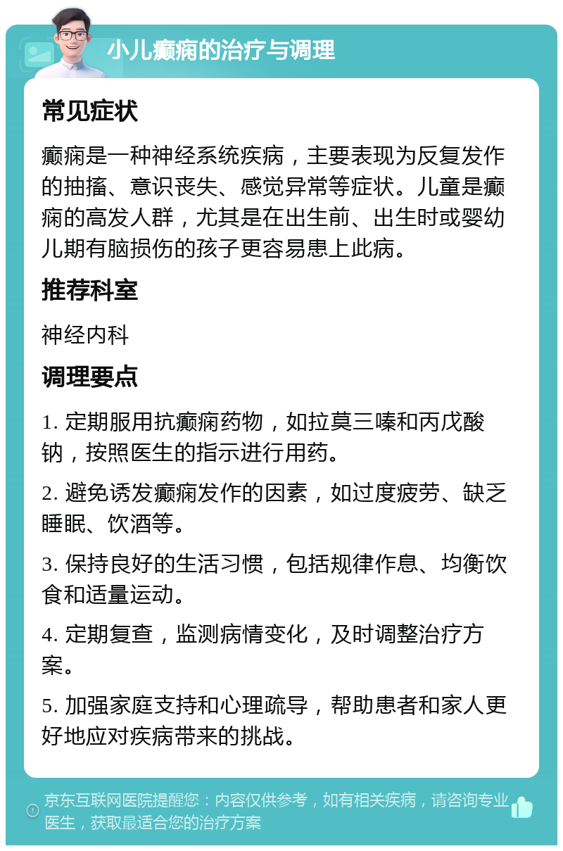 小儿癫痫的治疗与调理 常见症状 癫痫是一种神经系统疾病，主要表现为反复发作的抽搐、意识丧失、感觉异常等症状。儿童是癫痫的高发人群，尤其是在出生前、出生时或婴幼儿期有脑损伤的孩子更容易患上此病。 推荐科室 神经内科 调理要点 1. 定期服用抗癫痫药物，如拉莫三嗪和丙戊酸钠，按照医生的指示进行用药。 2. 避免诱发癫痫发作的因素，如过度疲劳、缺乏睡眠、饮酒等。 3. 保持良好的生活习惯，包括规律作息、均衡饮食和适量运动。 4. 定期复查，监测病情变化，及时调整治疗方案。 5. 加强家庭支持和心理疏导，帮助患者和家人更好地应对疾病带来的挑战。