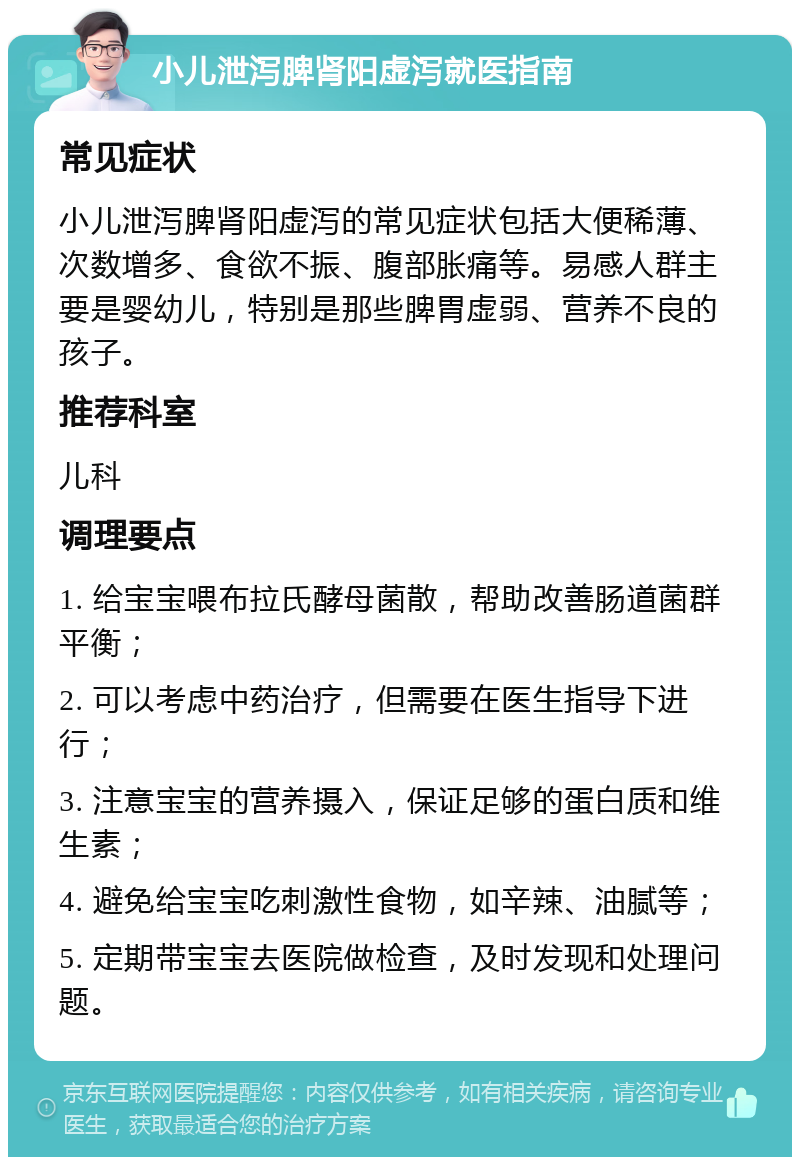 小儿泄泻脾肾阳虚泻就医指南 常见症状 小儿泄泻脾肾阳虚泻的常见症状包括大便稀薄、次数增多、食欲不振、腹部胀痛等。易感人群主要是婴幼儿，特别是那些脾胃虚弱、营养不良的孩子。 推荐科室 儿科 调理要点 1. 给宝宝喂布拉氏酵母菌散，帮助改善肠道菌群平衡； 2. 可以考虑中药治疗，但需要在医生指导下进行； 3. 注意宝宝的营养摄入，保证足够的蛋白质和维生素； 4. 避免给宝宝吃刺激性食物，如辛辣、油腻等； 5. 定期带宝宝去医院做检查，及时发现和处理问题。