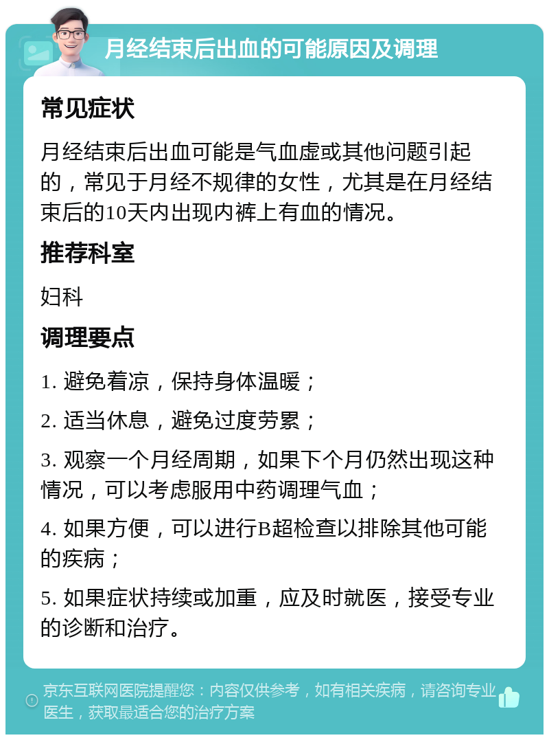 月经结束后出血的可能原因及调理 常见症状 月经结束后出血可能是气血虚或其他问题引起的，常见于月经不规律的女性，尤其是在月经结束后的10天内出现内裤上有血的情况。 推荐科室 妇科 调理要点 1. 避免着凉，保持身体温暖； 2. 适当休息，避免过度劳累； 3. 观察一个月经周期，如果下个月仍然出现这种情况，可以考虑服用中药调理气血； 4. 如果方便，可以进行B超检查以排除其他可能的疾病； 5. 如果症状持续或加重，应及时就医，接受专业的诊断和治疗。