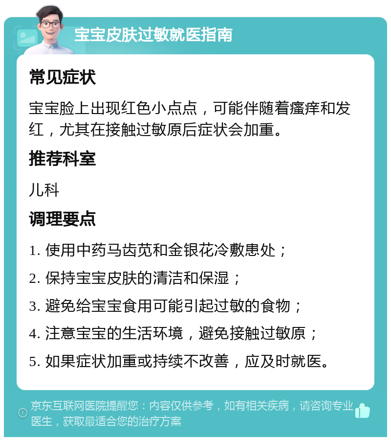 宝宝皮肤过敏就医指南 常见症状 宝宝脸上出现红色小点点，可能伴随着瘙痒和发红，尤其在接触过敏原后症状会加重。 推荐科室 儿科 调理要点 1. 使用中药马齿苋和金银花冷敷患处； 2. 保持宝宝皮肤的清洁和保湿； 3. 避免给宝宝食用可能引起过敏的食物； 4. 注意宝宝的生活环境，避免接触过敏原； 5. 如果症状加重或持续不改善，应及时就医。