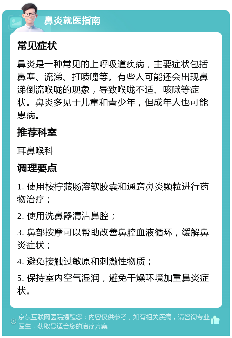 鼻炎就医指南 常见症状 鼻炎是一种常见的上呼吸道疾病，主要症状包括鼻塞、流涕、打喷嚏等。有些人可能还会出现鼻涕倒流喉咙的现象，导致喉咙不适、咳嗽等症状。鼻炎多见于儿童和青少年，但成年人也可能患病。 推荐科室 耳鼻喉科 调理要点 1. 使用桉柠蒎肠溶软胶囊和通窍鼻炎颗粒进行药物治疗； 2. 使用洗鼻器清洁鼻腔； 3. 鼻部按摩可以帮助改善鼻腔血液循环，缓解鼻炎症状； 4. 避免接触过敏原和刺激性物质； 5. 保持室内空气湿润，避免干燥环境加重鼻炎症状。