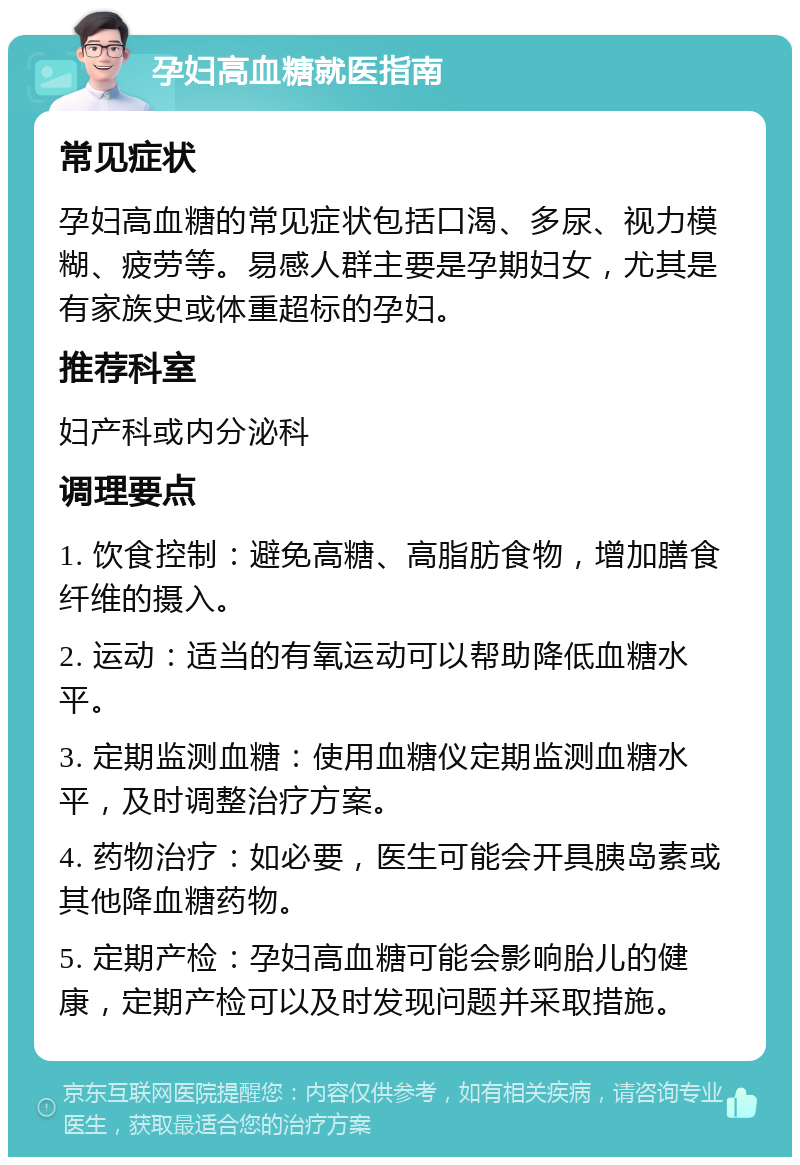 孕妇高血糖就医指南 常见症状 孕妇高血糖的常见症状包括口渴、多尿、视力模糊、疲劳等。易感人群主要是孕期妇女，尤其是有家族史或体重超标的孕妇。 推荐科室 妇产科或内分泌科 调理要点 1. 饮食控制：避免高糖、高脂肪食物，增加膳食纤维的摄入。 2. 运动：适当的有氧运动可以帮助降低血糖水平。 3. 定期监测血糖：使用血糖仪定期监测血糖水平，及时调整治疗方案。 4. 药物治疗：如必要，医生可能会开具胰岛素或其他降血糖药物。 5. 定期产检：孕妇高血糖可能会影响胎儿的健康，定期产检可以及时发现问题并采取措施。