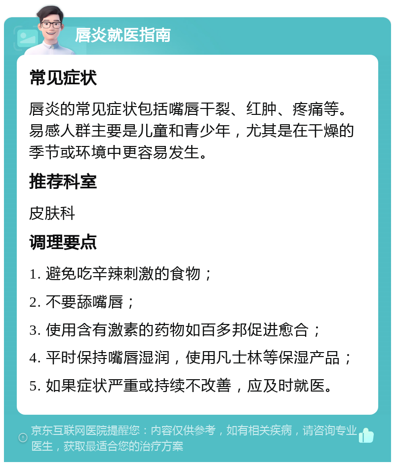 唇炎就医指南 常见症状 唇炎的常见症状包括嘴唇干裂、红肿、疼痛等。易感人群主要是儿童和青少年，尤其是在干燥的季节或环境中更容易发生。 推荐科室 皮肤科 调理要点 1. 避免吃辛辣刺激的食物； 2. 不要舔嘴唇； 3. 使用含有激素的药物如百多邦促进愈合； 4. 平时保持嘴唇湿润，使用凡士林等保湿产品； 5. 如果症状严重或持续不改善，应及时就医。