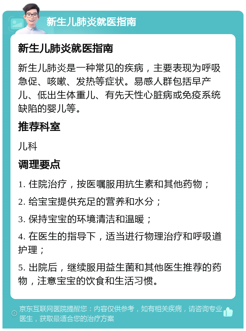 新生儿肺炎就医指南 新生儿肺炎就医指南 新生儿肺炎是一种常见的疾病，主要表现为呼吸急促、咳嗽、发热等症状。易感人群包括早产儿、低出生体重儿、有先天性心脏病或免疫系统缺陷的婴儿等。 推荐科室 儿科 调理要点 1. 住院治疗，按医嘱服用抗生素和其他药物； 2. 给宝宝提供充足的营养和水分； 3. 保持宝宝的环境清洁和温暖； 4. 在医生的指导下，适当进行物理治疗和呼吸道护理； 5. 出院后，继续服用益生菌和其他医生推荐的药物，注意宝宝的饮食和生活习惯。