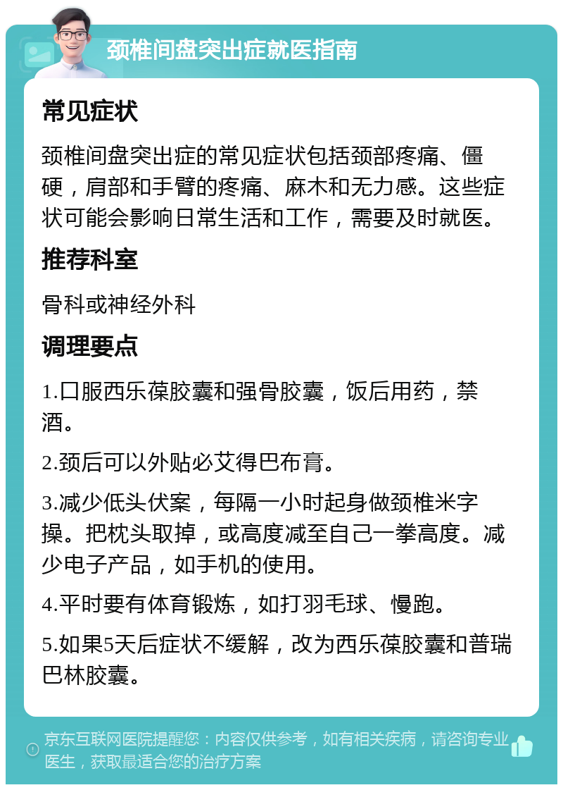 颈椎间盘突出症就医指南 常见症状 颈椎间盘突出症的常见症状包括颈部疼痛、僵硬，肩部和手臂的疼痛、麻木和无力感。这些症状可能会影响日常生活和工作，需要及时就医。 推荐科室 骨科或神经外科 调理要点 1.口服西乐葆胶囊和强骨胶囊，饭后用药，禁酒。 2.颈后可以外贴必艾得巴布膏。 3.减少低头伏案，每隔一小时起身做颈椎米字操。把枕头取掉，或高度减至自己一拳高度。减少电子产品，如手机的使用。 4.平时要有体育锻炼，如打羽毛球、慢跑。 5.如果5天后症状不缓解，改为西乐葆胶囊和普瑞巴林胶囊。