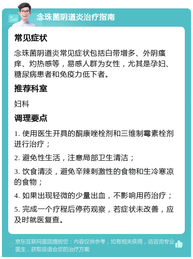 念珠菌阴道炎治疗指南 常见症状 念珠菌阴道炎常见症状包括白带增多、外阴瘙痒、灼热感等，易感人群为女性，尤其是孕妇、糖尿病患者和免疫力低下者。 推荐科室 妇科 调理要点 1. 使用医生开具的酮康唑栓剂和三维制霉素栓剂进行治疗； 2. 避免性生活，注意局部卫生清洁； 3. 饮食清淡，避免辛辣刺激性的食物和生冷寒凉的食物； 4. 如果出现轻微的少量出血，不影响用药治疗； 5. 完成一个疗程后停药观察，若症状未改善，应及时就医复查。