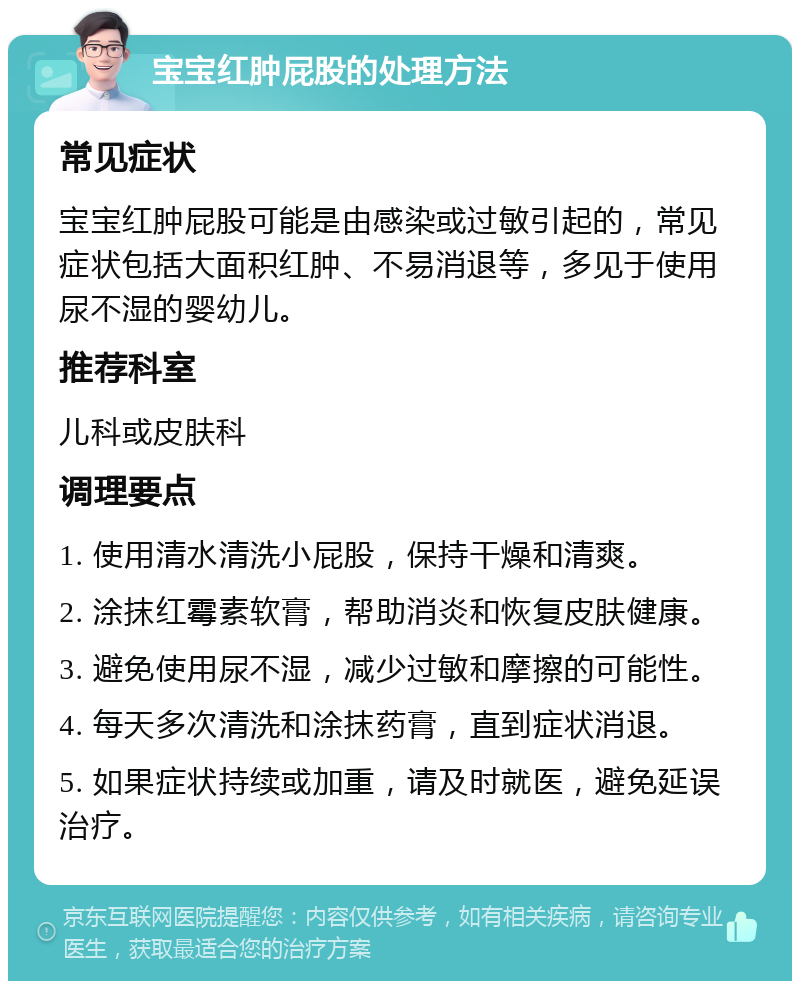 宝宝红肿屁股的处理方法 常见症状 宝宝红肿屁股可能是由感染或过敏引起的，常见症状包括大面积红肿、不易消退等，多见于使用尿不湿的婴幼儿。 推荐科室 儿科或皮肤科 调理要点 1. 使用清水清洗小屁股，保持干燥和清爽。 2. 涂抹红霉素软膏，帮助消炎和恢复皮肤健康。 3. 避免使用尿不湿，减少过敏和摩擦的可能性。 4. 每天多次清洗和涂抹药膏，直到症状消退。 5. 如果症状持续或加重，请及时就医，避免延误治疗。