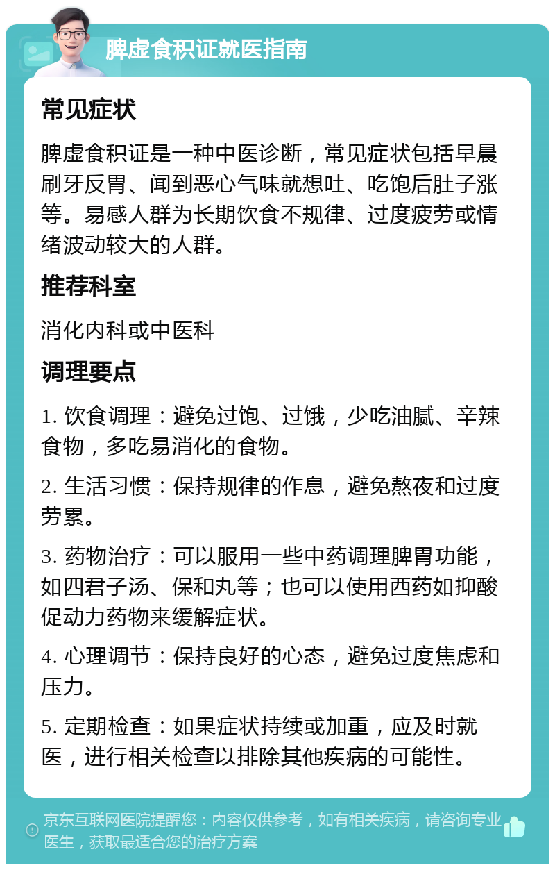 脾虚食积证就医指南 常见症状 脾虚食积证是一种中医诊断，常见症状包括早晨刷牙反胃、闻到恶心气味就想吐、吃饱后肚子涨等。易感人群为长期饮食不规律、过度疲劳或情绪波动较大的人群。 推荐科室 消化内科或中医科 调理要点 1. 饮食调理：避免过饱、过饿，少吃油腻、辛辣食物，多吃易消化的食物。 2. 生活习惯：保持规律的作息，避免熬夜和过度劳累。 3. 药物治疗：可以服用一些中药调理脾胃功能，如四君子汤、保和丸等；也可以使用西药如抑酸促动力药物来缓解症状。 4. 心理调节：保持良好的心态，避免过度焦虑和压力。 5. 定期检查：如果症状持续或加重，应及时就医，进行相关检查以排除其他疾病的可能性。