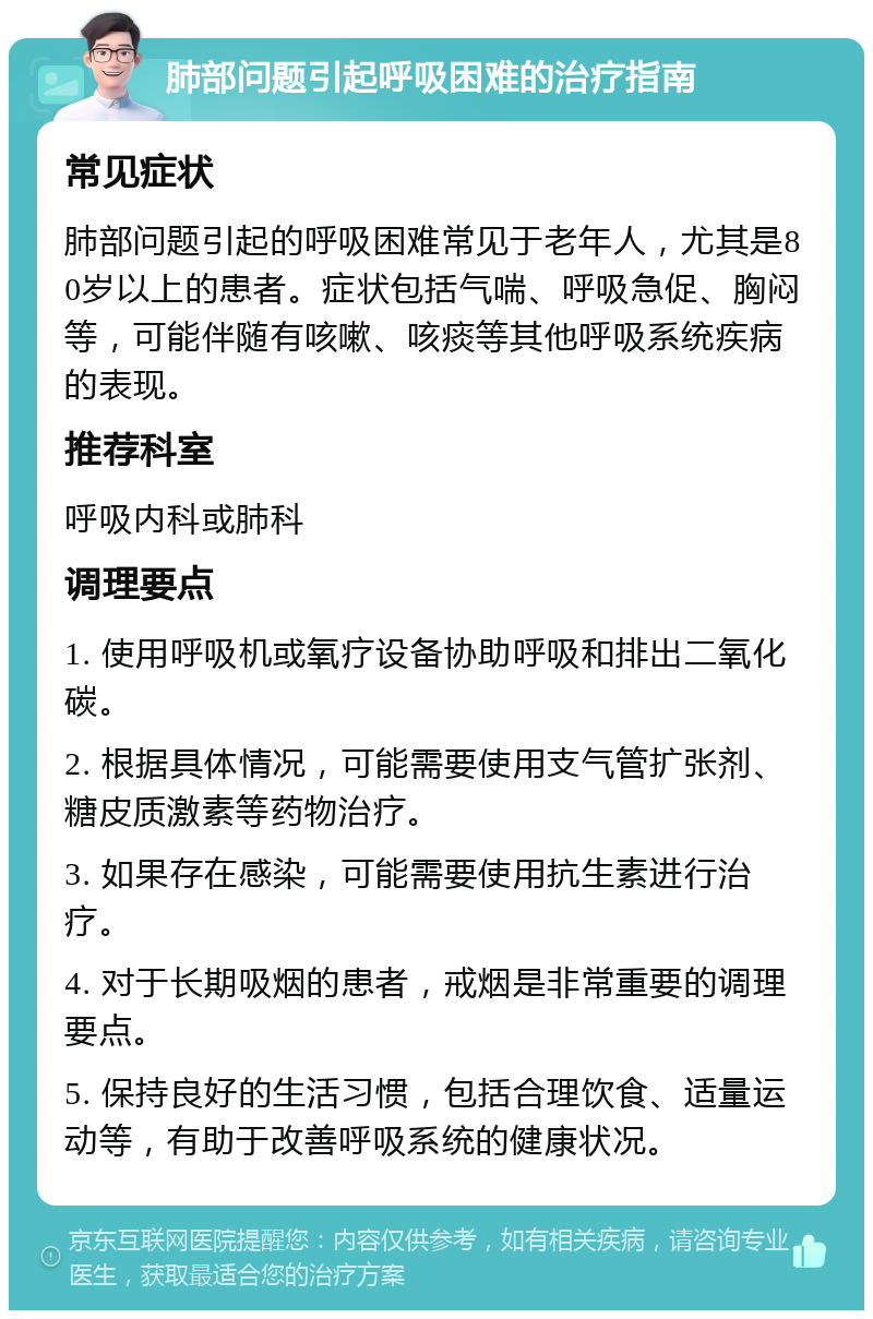 肺部问题引起呼吸困难的治疗指南 常见症状 肺部问题引起的呼吸困难常见于老年人，尤其是80岁以上的患者。症状包括气喘、呼吸急促、胸闷等，可能伴随有咳嗽、咳痰等其他呼吸系统疾病的表现。 推荐科室 呼吸内科或肺科 调理要点 1. 使用呼吸机或氧疗设备协助呼吸和排出二氧化碳。 2. 根据具体情况，可能需要使用支气管扩张剂、糖皮质激素等药物治疗。 3. 如果存在感染，可能需要使用抗生素进行治疗。 4. 对于长期吸烟的患者，戒烟是非常重要的调理要点。 5. 保持良好的生活习惯，包括合理饮食、适量运动等，有助于改善呼吸系统的健康状况。