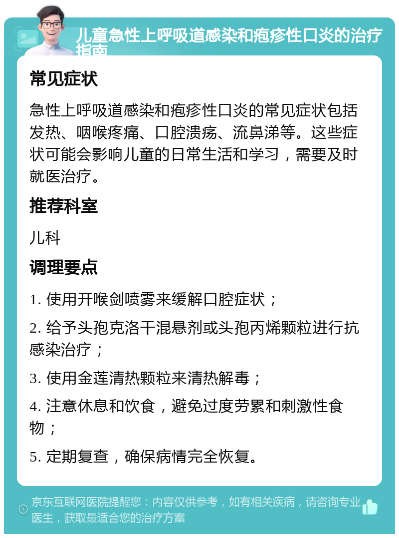 儿童急性上呼吸道感染和疱疹性口炎的治疗指南 常见症状 急性上呼吸道感染和疱疹性口炎的常见症状包括发热、咽喉疼痛、口腔溃疡、流鼻涕等。这些症状可能会影响儿童的日常生活和学习，需要及时就医治疗。 推荐科室 儿科 调理要点 1. 使用开喉剑喷雾来缓解口腔症状； 2. 给予头孢克洛干混悬剂或头孢丙烯颗粒进行抗感染治疗； 3. 使用金莲清热颗粒来清热解毒； 4. 注意休息和饮食，避免过度劳累和刺激性食物； 5. 定期复查，确保病情完全恢复。