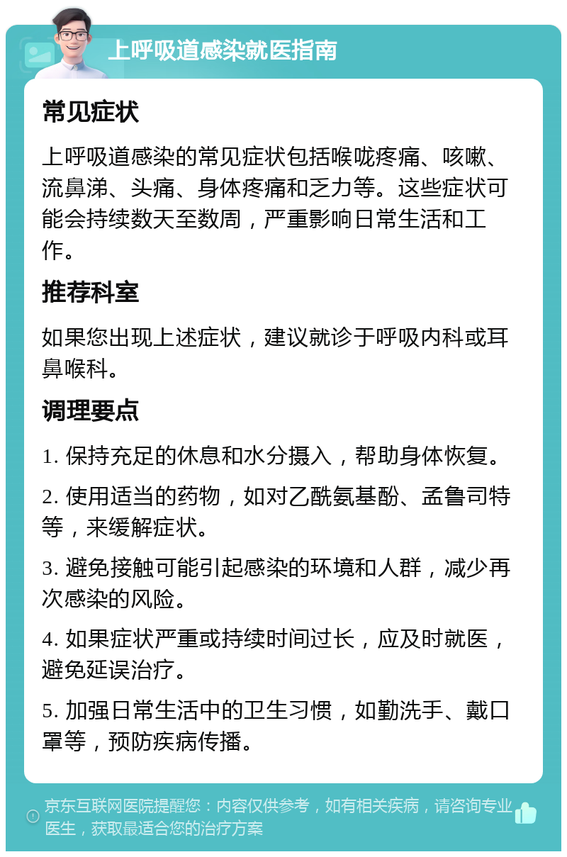 上呼吸道感染就医指南 常见症状 上呼吸道感染的常见症状包括喉咙疼痛、咳嗽、流鼻涕、头痛、身体疼痛和乏力等。这些症状可能会持续数天至数周，严重影响日常生活和工作。 推荐科室 如果您出现上述症状，建议就诊于呼吸内科或耳鼻喉科。 调理要点 1. 保持充足的休息和水分摄入，帮助身体恢复。 2. 使用适当的药物，如对乙酰氨基酚、孟鲁司特等，来缓解症状。 3. 避免接触可能引起感染的环境和人群，减少再次感染的风险。 4. 如果症状严重或持续时间过长，应及时就医，避免延误治疗。 5. 加强日常生活中的卫生习惯，如勤洗手、戴口罩等，预防疾病传播。