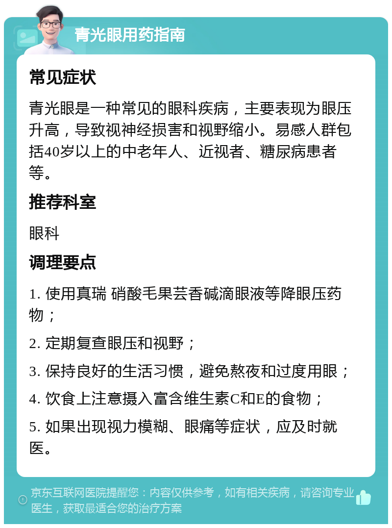 青光眼用药指南 常见症状 青光眼是一种常见的眼科疾病，主要表现为眼压升高，导致视神经损害和视野缩小。易感人群包括40岁以上的中老年人、近视者、糖尿病患者等。 推荐科室 眼科 调理要点 1. 使用真瑞 硝酸毛果芸香碱滴眼液等降眼压药物； 2. 定期复查眼压和视野； 3. 保持良好的生活习惯，避免熬夜和过度用眼； 4. 饮食上注意摄入富含维生素C和E的食物； 5. 如果出现视力模糊、眼痛等症状，应及时就医。