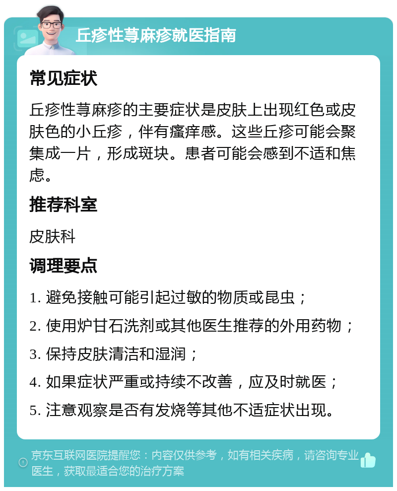 丘疹性荨麻疹就医指南 常见症状 丘疹性荨麻疹的主要症状是皮肤上出现红色或皮肤色的小丘疹，伴有瘙痒感。这些丘疹可能会聚集成一片，形成斑块。患者可能会感到不适和焦虑。 推荐科室 皮肤科 调理要点 1. 避免接触可能引起过敏的物质或昆虫； 2. 使用炉甘石洗剂或其他医生推荐的外用药物； 3. 保持皮肤清洁和湿润； 4. 如果症状严重或持续不改善，应及时就医； 5. 注意观察是否有发烧等其他不适症状出现。