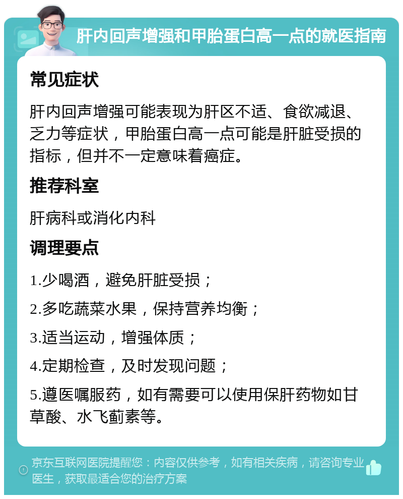 肝内回声增强和甲胎蛋白高一点的就医指南 常见症状 肝内回声增强可能表现为肝区不适、食欲减退、乏力等症状，甲胎蛋白高一点可能是肝脏受损的指标，但并不一定意味着癌症。 推荐科室 肝病科或消化内科 调理要点 1.少喝酒，避免肝脏受损； 2.多吃蔬菜水果，保持营养均衡； 3.适当运动，增强体质； 4.定期检查，及时发现问题； 5.遵医嘱服药，如有需要可以使用保肝药物如甘草酸、水飞蓟素等。