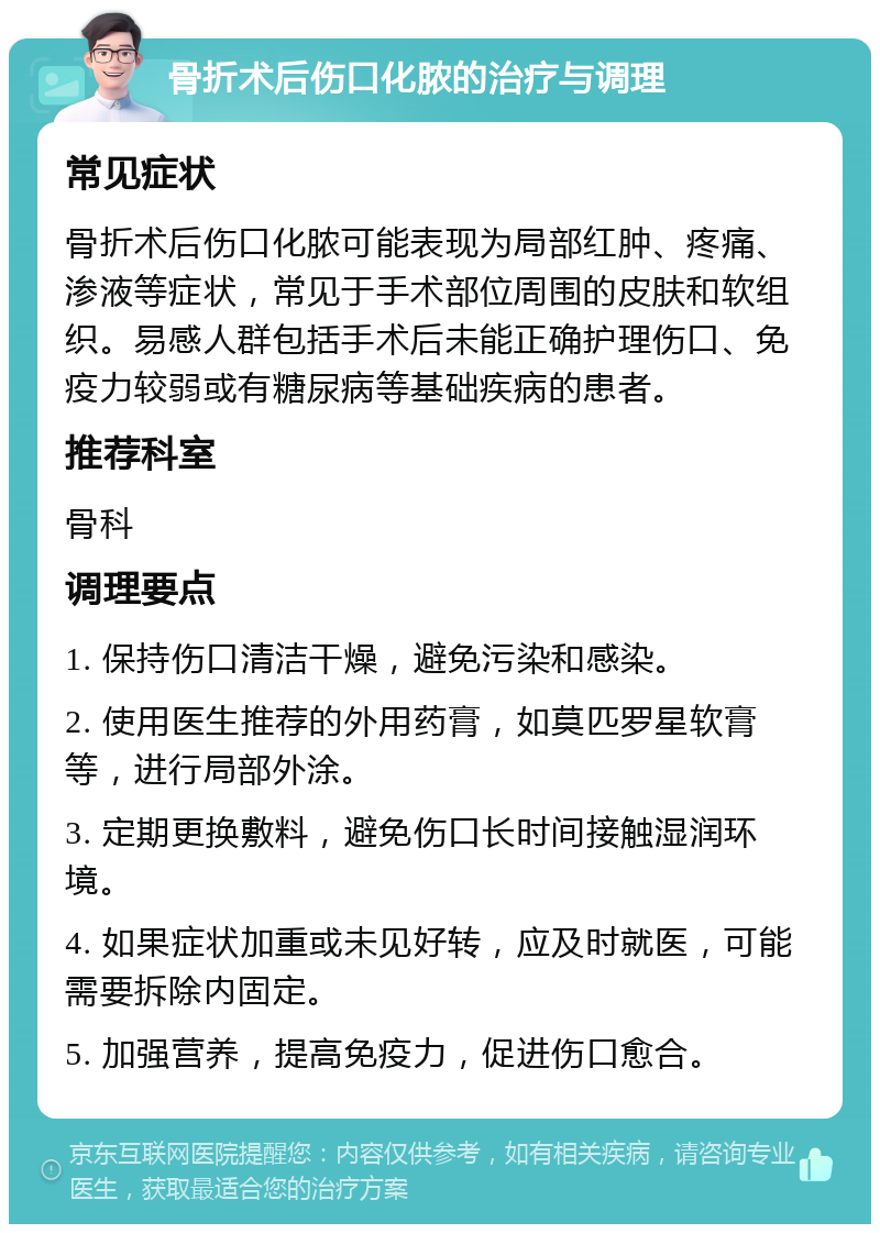 骨折术后伤口化脓的治疗与调理 常见症状 骨折术后伤口化脓可能表现为局部红肿、疼痛、渗液等症状，常见于手术部位周围的皮肤和软组织。易感人群包括手术后未能正确护理伤口、免疫力较弱或有糖尿病等基础疾病的患者。 推荐科室 骨科 调理要点 1. 保持伤口清洁干燥，避免污染和感染。 2. 使用医生推荐的外用药膏，如莫匹罗星软膏等，进行局部外涂。 3. 定期更换敷料，避免伤口长时间接触湿润环境。 4. 如果症状加重或未见好转，应及时就医，可能需要拆除内固定。 5. 加强营养，提高免疫力，促进伤口愈合。