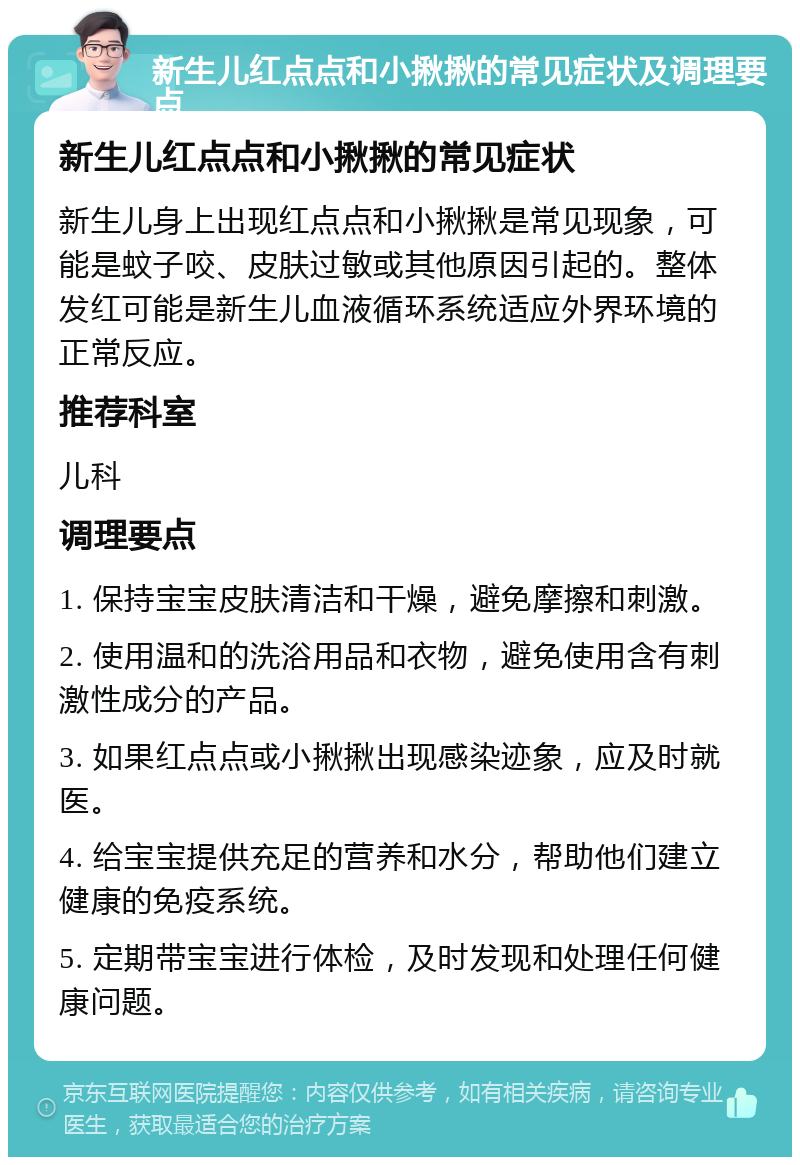 新生儿红点点和小揪揪的常见症状及调理要点 新生儿红点点和小揪揪的常见症状 新生儿身上出现红点点和小揪揪是常见现象，可能是蚊子咬、皮肤过敏或其他原因引起的。整体发红可能是新生儿血液循环系统适应外界环境的正常反应。 推荐科室 儿科 调理要点 1. 保持宝宝皮肤清洁和干燥，避免摩擦和刺激。 2. 使用温和的洗浴用品和衣物，避免使用含有刺激性成分的产品。 3. 如果红点点或小揪揪出现感染迹象，应及时就医。 4. 给宝宝提供充足的营养和水分，帮助他们建立健康的免疫系统。 5. 定期带宝宝进行体检，及时发现和处理任何健康问题。