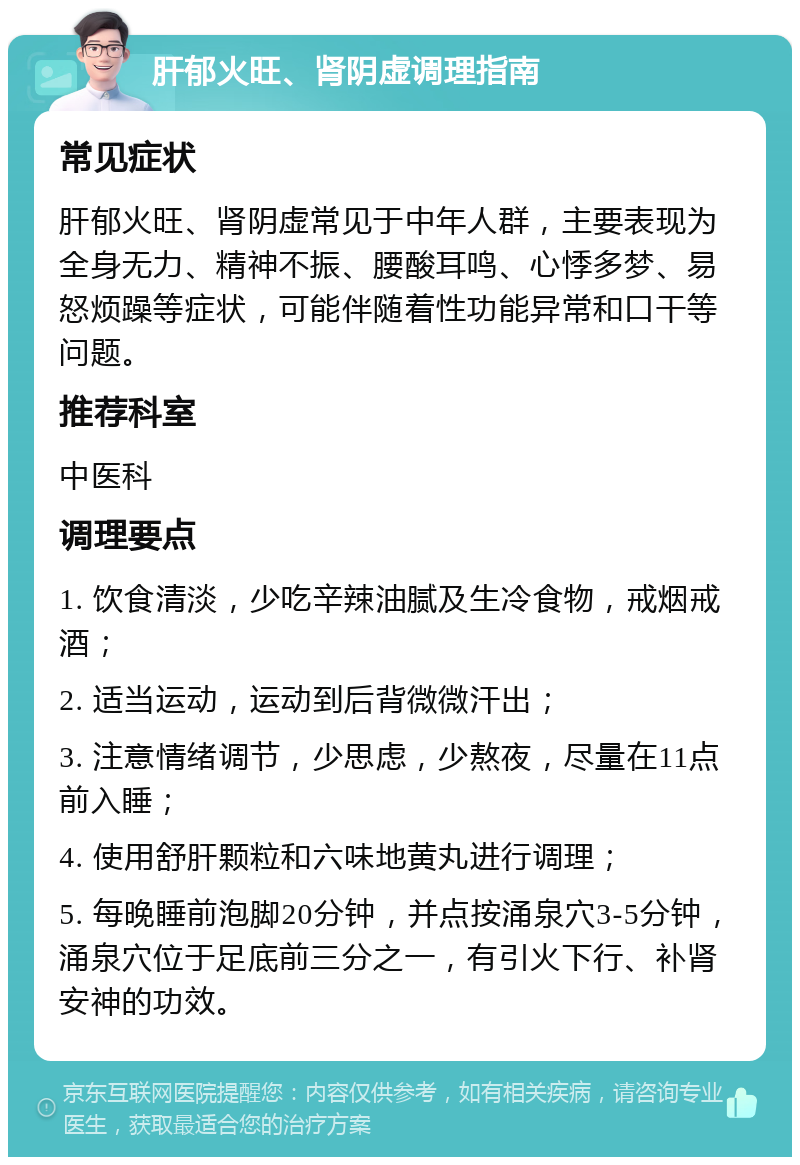 肝郁火旺、肾阴虚调理指南 常见症状 肝郁火旺、肾阴虚常见于中年人群，主要表现为全身无力、精神不振、腰酸耳鸣、心悸多梦、易怒烦躁等症状，可能伴随着性功能异常和口干等问题。 推荐科室 中医科 调理要点 1. 饮食清淡，少吃辛辣油腻及生冷食物，戒烟戒酒； 2. 适当运动，运动到后背微微汗出； 3. 注意情绪调节，少思虑，少熬夜，尽量在11点前入睡； 4. 使用舒肝颗粒和六味地黄丸进行调理； 5. 每晚睡前泡脚20分钟，并点按涌泉穴3-5分钟，涌泉穴位于足底前三分之一，有引火下行、补肾安神的功效。