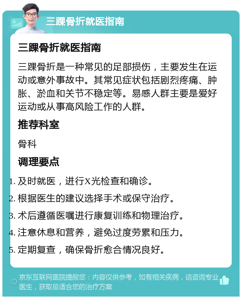 三踝骨折就医指南 三踝骨折就医指南 三踝骨折是一种常见的足部损伤，主要发生在运动或意外事故中。其常见症状包括剧烈疼痛、肿胀、淤血和关节不稳定等。易感人群主要是爱好运动或从事高风险工作的人群。 推荐科室 骨科 调理要点 及时就医，进行X光检查和确诊。 根据医生的建议选择手术或保守治疗。 术后遵循医嘱进行康复训练和物理治疗。 注意休息和营养，避免过度劳累和压力。 定期复查，确保骨折愈合情况良好。