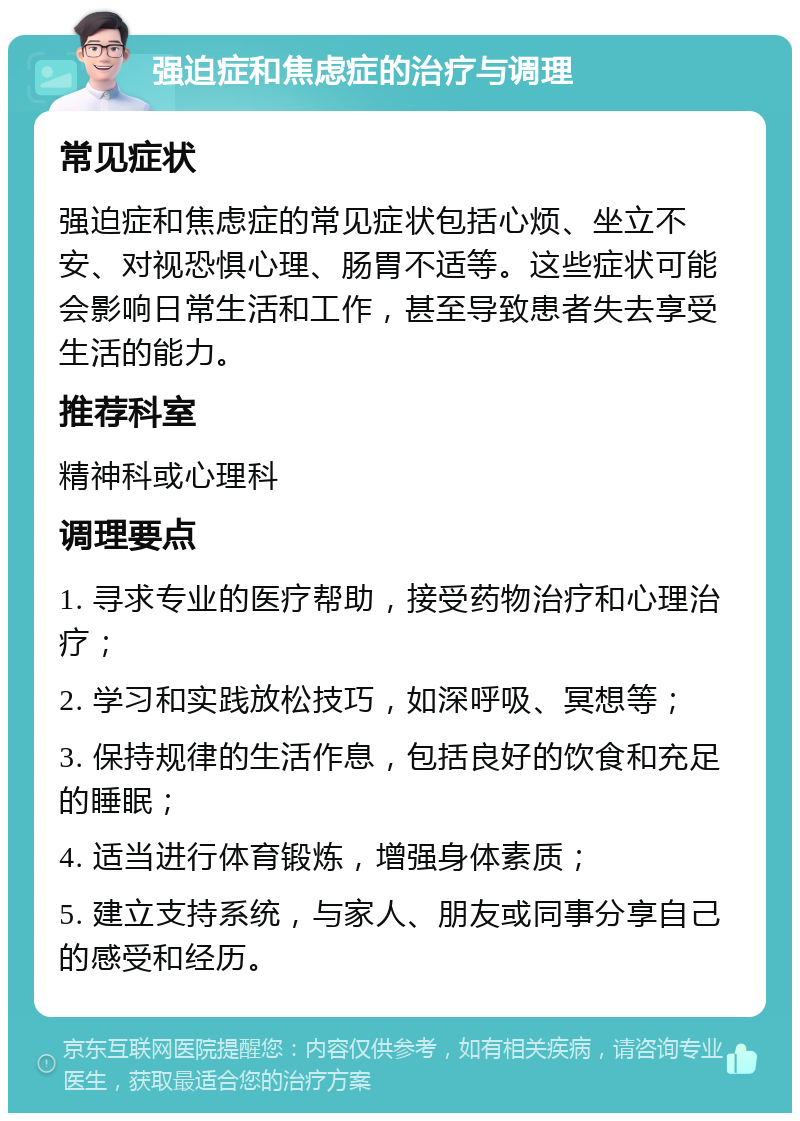 强迫症和焦虑症的治疗与调理 常见症状 强迫症和焦虑症的常见症状包括心烦、坐立不安、对视恐惧心理、肠胃不适等。这些症状可能会影响日常生活和工作，甚至导致患者失去享受生活的能力。 推荐科室 精神科或心理科 调理要点 1. 寻求专业的医疗帮助，接受药物治疗和心理治疗； 2. 学习和实践放松技巧，如深呼吸、冥想等； 3. 保持规律的生活作息，包括良好的饮食和充足的睡眠； 4. 适当进行体育锻炼，增强身体素质； 5. 建立支持系统，与家人、朋友或同事分享自己的感受和经历。