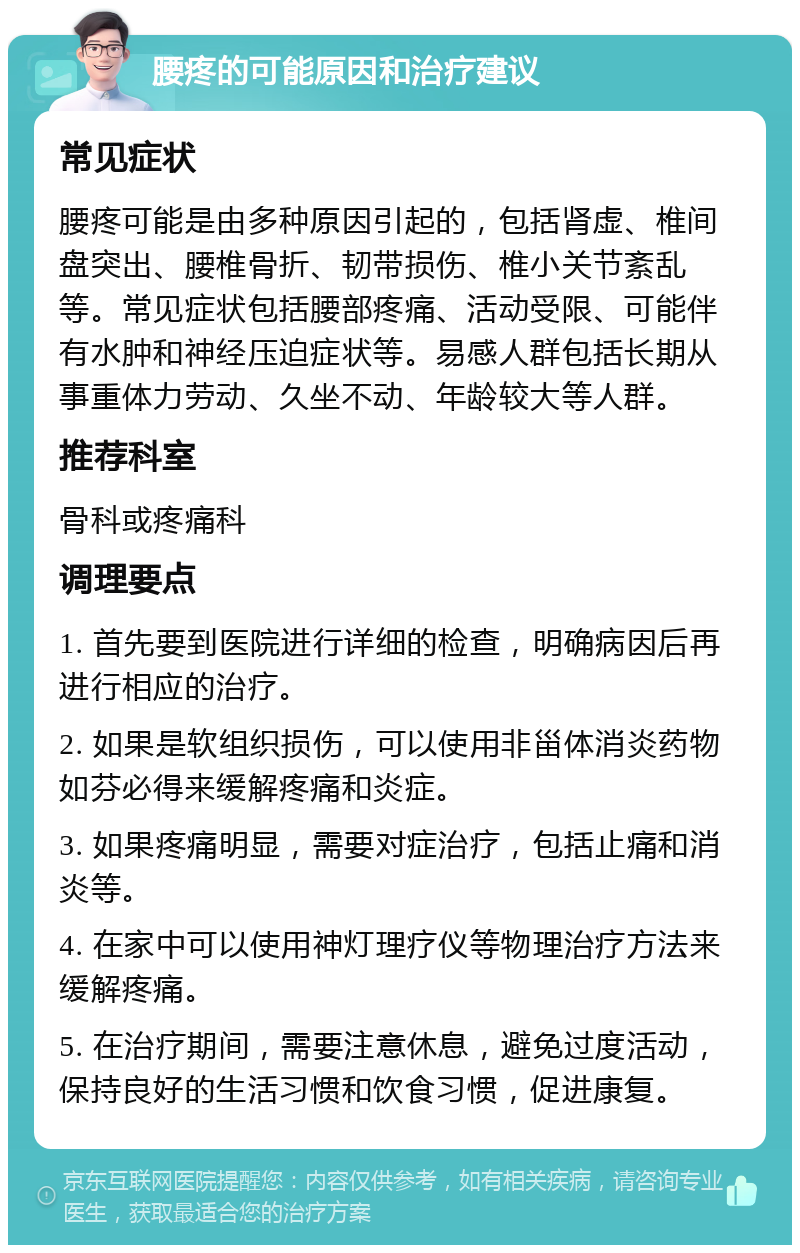 腰疼的可能原因和治疗建议 常见症状 腰疼可能是由多种原因引起的，包括肾虚、椎间盘突出、腰椎骨折、韧带损伤、椎小关节紊乱等。常见症状包括腰部疼痛、活动受限、可能伴有水肿和神经压迫症状等。易感人群包括长期从事重体力劳动、久坐不动、年龄较大等人群。 推荐科室 骨科或疼痛科 调理要点 1. 首先要到医院进行详细的检查，明确病因后再进行相应的治疗。 2. 如果是软组织损伤，可以使用非甾体消炎药物如芬必得来缓解疼痛和炎症。 3. 如果疼痛明显，需要对症治疗，包括止痛和消炎等。 4. 在家中可以使用神灯理疗仪等物理治疗方法来缓解疼痛。 5. 在治疗期间，需要注意休息，避免过度活动，保持良好的生活习惯和饮食习惯，促进康复。