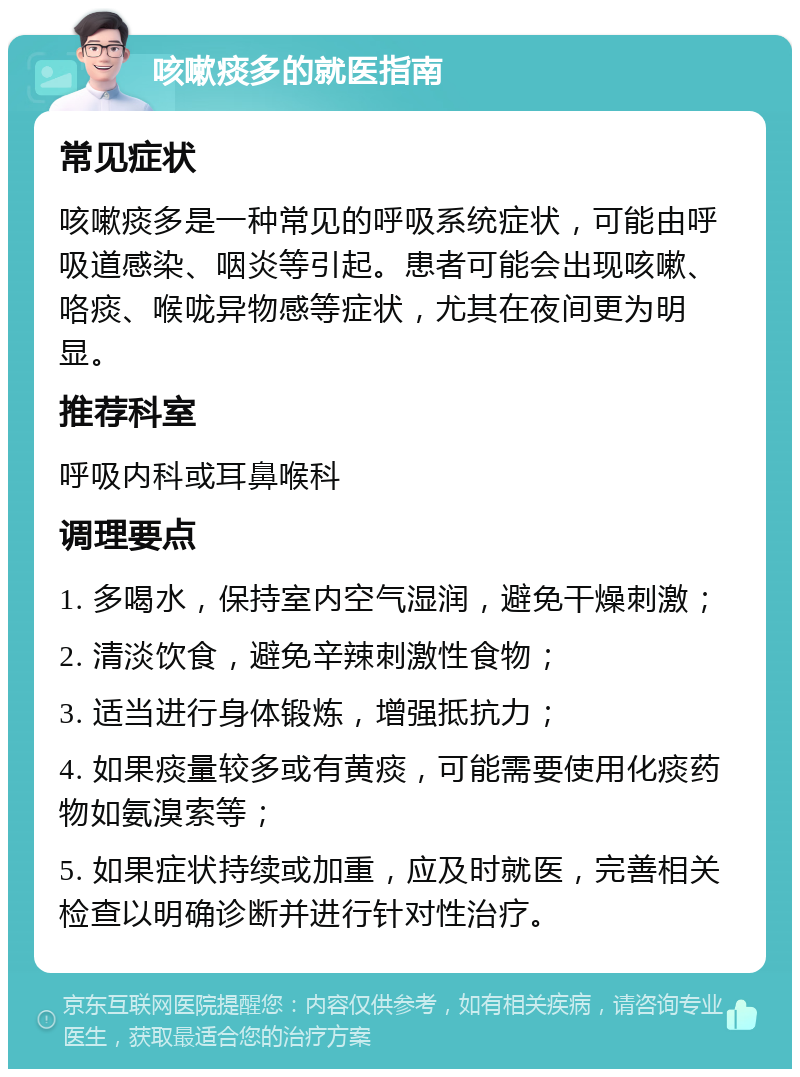 咳嗽痰多的就医指南 常见症状 咳嗽痰多是一种常见的呼吸系统症状，可能由呼吸道感染、咽炎等引起。患者可能会出现咳嗽、咯痰、喉咙异物感等症状，尤其在夜间更为明显。 推荐科室 呼吸内科或耳鼻喉科 调理要点 1. 多喝水，保持室内空气湿润，避免干燥刺激； 2. 清淡饮食，避免辛辣刺激性食物； 3. 适当进行身体锻炼，增强抵抗力； 4. 如果痰量较多或有黄痰，可能需要使用化痰药物如氨溴索等； 5. 如果症状持续或加重，应及时就医，完善相关检查以明确诊断并进行针对性治疗。